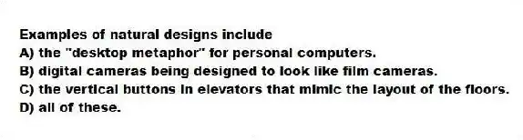 Examples of natural designs include
A) the "desktop metaphor" for personal computers.
B) digital cameras being designed to look like film cameras.
C) the vertical buttons in elevators that mimic the layout of the floors.
D) all of these.