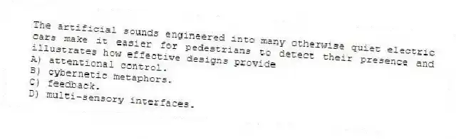 The artificial sounds engineered into many otherwise quiet electric cars make it easier for pedestrians to detect their presence and illustrates how effective designs provide
A) attentional control.
B) cybernetic metaphors.
C) feedback.
D) multi-sensory interfaces.