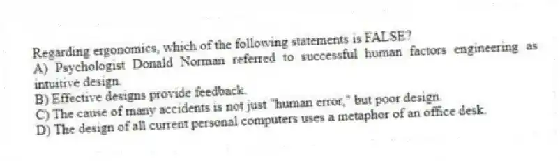 Regarding ergonomics, which of the following statements is FALSE?
A) Psychologist Donald Norman referred to successful human factors engineering as intuitive design.
B) Effective designs provide feedback.
C) The cause of many accidents is not just "human error," but poor design.
D) The design of all current personal computers uses a metaphor of an office desk.