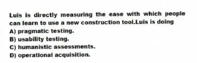 Luis is directly measuring the ease with which people can learn to use a new construction tool.Luis is doing
A) pragmatic testing.
B) usability testing.
C) humanistic assessments.
D) operational acquisition.