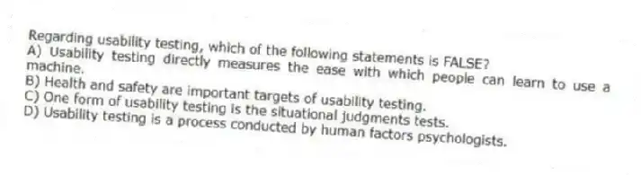 Regarding usability testing, which of the following statements is FALSE?
A) Usability testing directly measures the ease with which people can learn to use a machine.
B) Health and safety are important targets of usability testing.
C) One form of usability testing is the situational judgments tests.
D) Usability testing is a process conducted by human factors psychologists.