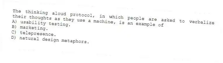 The thinking aloud protocol, in which people are asked to verbalize their thoughts as they use a machine, is an example of
A) usability testing.
B) marketing.
C) telepresence.
D) natural design metaphors.