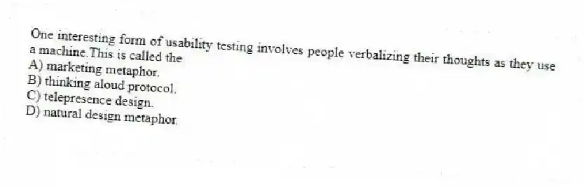 One interesting form of usability testing involves people verbalizing their thoughts as they use a machine.This is called the
A) marketing metaphor.
B) thinking aloud protocol.
C) telepresence design.
D) natural design metaphor.