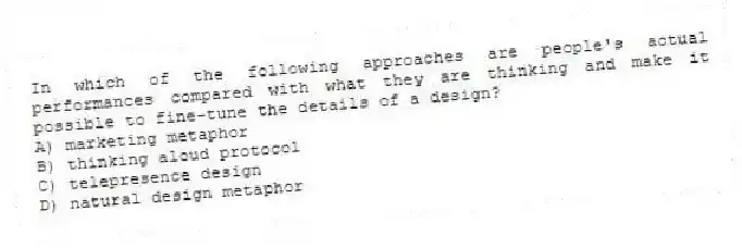 In which of the following approaches are people's actual performances compared with what they are thinking and make it possible to fine-tune the details of a design?
A) marketing metaphor
B) thinking aloud protocol
C) telepresence design
D) natural design metaphor