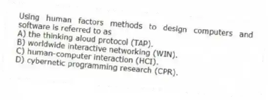 Using human factors methods to design computers and software is referred to as
A) the thinking aloud protocol (TAP).
B) worldwide interactive networking (WIN).
C) human-computer interaction (HCI).
D) cybernetic programming research (CPR).