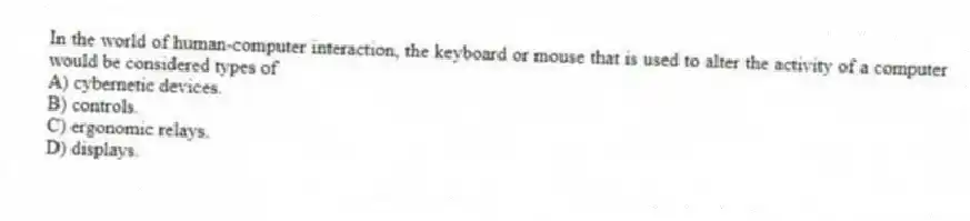 In the world of human-computer interaction, the keyboard or mouse that is used to alter the activity of a computer would be considered types of
A) cybernetic devices.
B) controls.
C) ergonomic relays.
D) displays.