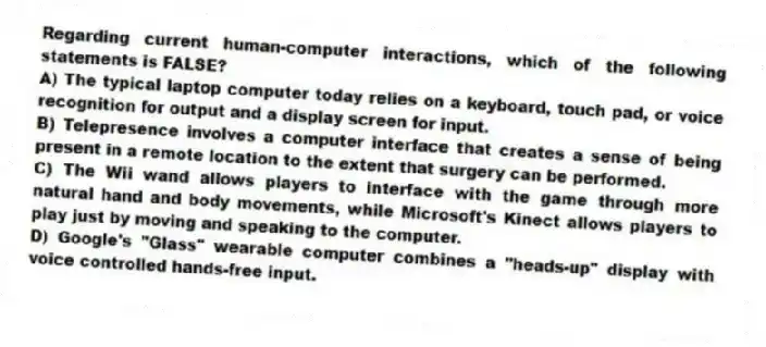 Regarding current human-computer interactions, which of the following statements is FALSE?
A) The typical laptop computer today relies on a keyboard, touch pad, or voice recognition for output and a display screen for input.
B) Telepresence involves a computer interface that creates a sense of being present in a remote location to the extent that surgery can be performed.
C) The Wii wand allows players to interface with the game through more natural hand and body movements, while Microsoft's Kinect allows players to play just by moving and speaking to the computer.
D) Google's "Glass" wearable computer combines a "heads-up" display with voice controlled hands-free input.