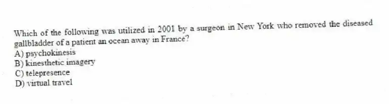 Which of the following was utilized in 2001 by a surgeon in New York who removed the diseased gallbladder of a patient an ocean away in France?
A) psychokinesis
B) kinesthetic imagery
C) telepresence
D) virtual travel