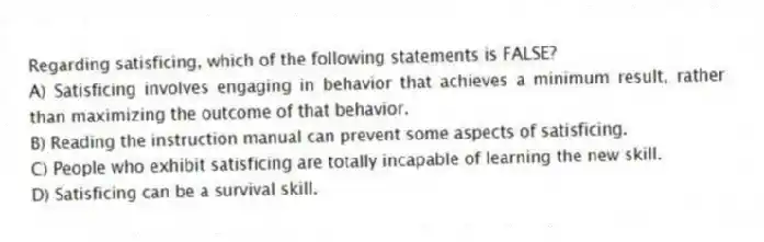Regarding satisficing, which of the following statements is FALSE?
A) Satisficing involves engaging in behavior that achieves a minimum result, rather than maximizing the outcome of that behavior.
B) Reading the instruction manual can prevent some aspects of satisficing.
C) People who exhibit satisficing are totally incapable of learning the new skill.
D) Satisficing can be a survival skill.