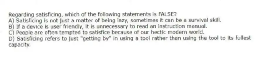 Regarding satisficing, which of the following statements is FALSE?
A) Satisficing is not just a matter of being lazy, sometimes it can be a survival skill.
B) If a device is user friendly, it is unnecessary to read an instruction manual.
C) People are often tempted to satisfice because of our hectic modern world.
D) Satisficing refers to just "getting by" in using a tool rather than using the tool to its fullest capacity.