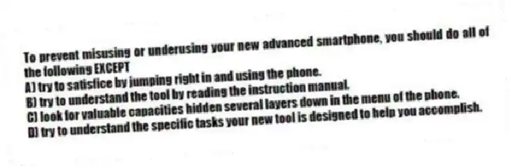 To prevent misusing or underusing your new advanced smartphone, you should do all of the following EXCEPT
A) try to satisfice by jumping right in and using the phone.
B) try to understand the tool by reading the instruction manual.
C) look for valuable capacities hidden several layers down in the menu of the phone.
D) try to understand the specific tasks your new tool is designed to help you accomplish.