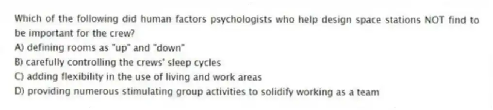 Which of the following did human factors psychologists who help design space stations NOT find to be important for the crew?
A) defining rooms as "up" and "down"
B) carefully controlling the crews' sleep cycles
C) adding flexibility in the use of living and work areas
D) providing numerous stimulating group activities to solidify working as a team