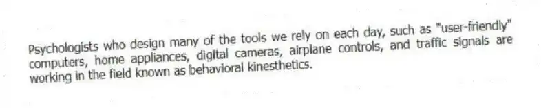 Psychologists who design many of the tools we rely on each day, such as "user-friendly" computers, home appliances, digital cameras, airplane controls, and traffic signals are working in the field known as behavioral kinesthetics.
