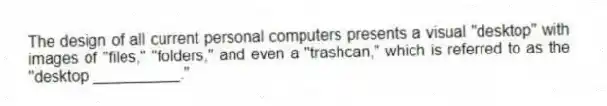 The design of all current personal computers presents a visual "desktop" with images of "files," "folders," and even a "trashcan," which is referred to as the "desktop __________."