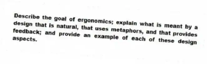 Describe the goal of ergonomics; explain what is meant by a design that is natural, that uses metaphors, and that provides feedback; and provide an example of each of these design aspects.