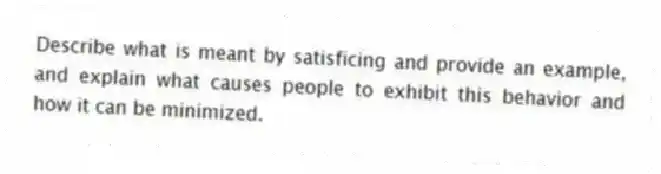 Describe what is meant by satisficing and provide an example, and explain what causes people to exhibit this behavior and how it can be minimized.