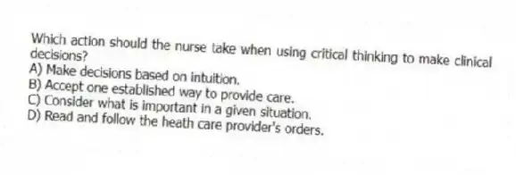 Which action should the nurse take when using critical thinking to make clinical decisions?
A) Make decisions based on intuition.
B) Accept one established way to provide care.
C) Consider what is important in a given situation.
D) Read and follow the heath care provider's orders.