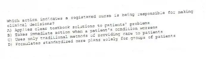 Which action indicates a registered nurse is being responsible for making clinical decisions?
A) Applies clear textbook solutions to patients' problems
B) Takes immediate action when a patient's condition worsens
C) Uses only traditional methods of providing care to patients
D) Formulates standardized care plans solely for groups of patients