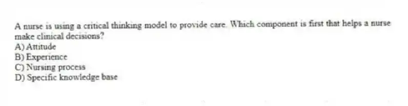 A nurse is using a critical thinking model to provide care. Which component is first that helps a nurse make clinical decisions?
A) Attitude
B) Experience
C) Nursing process
D) Specific knowledge base