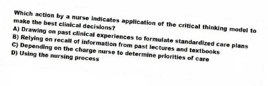 Which action by a nurse indicates application of the critical thinking model to make the best clinical decisions?
A) Drawing on past clinical experiences to formulate standardized care plans
B) Relying on recall of information from past lectures and textbooks
C) Depending on the charge nurse to determine priorities of care
D) Using the nursing process