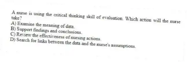A nurse is using the critical thinking skill of evaluation. Which action will the nurse take?
A) Examine the meaning of data.
B) Support findings and conclusions.
C) Review the effectiveness of nursing actions.
D) Search for links between the data and the nurse's assumptions.