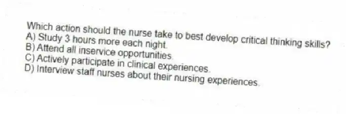 Which action should the nurse take to best develop critical thinking skills?
A) Study 3 hours more each night.
B) Attend all inservice opportunities.
C) Actively participate in clinical experiences.
D) Interview staff nurses about their nursing experiences.