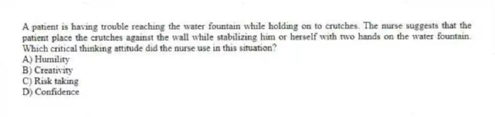 A patient is having trouble reaching the water fountain while holding on to crutches. The nurse suggests that the patient place the crutches against the wall while stabilizing him or herself with two hands on the water fountain. Which critical thinking attitude did the nurse use in this situation?
A) Humility
B) Creativity
C) Risk taking
D) Confidence