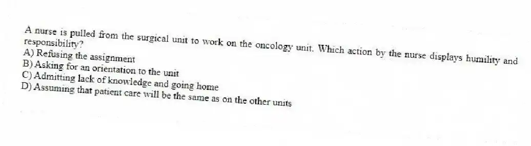 A nurse is pulled from the surgical unit to work on the oncology unit. Which action by the nurse displays humility and responsibility?
A) Refusing the assignment
B) Asking for an orientation to the unit
C) Admitting lack of knowledge and going home
D) Assuming that patient care will be the same as on the other units