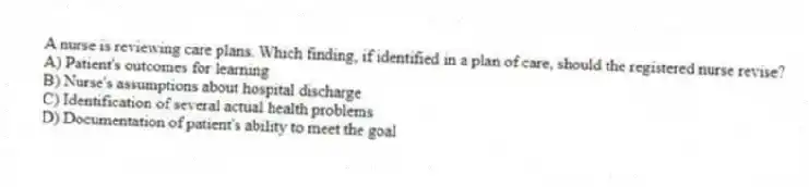 A nurse is reviewing care plans. Which finding, if identified in a plan of care, should the registered nurse revise?
A) Patient's outcomes for learning
B) Nurse's assumptions about hospital discharge
C) Identification of several actual health problems
D) Documentation of patient's ability to meet the goal