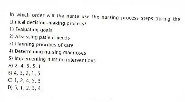 In which order will the nurse use the nursing process steps during the clinical decision-making process?
1) Evaluating goals
2) Assessing patient needs
3) Planning priorities of care
4) Determining nursing diagnoses
5) Implementing nursing interventions
A) 2, 4, 3, 5, 1
B) 4, 3, 2, 1, 5
C) 1, 2, 4, 5, 3
D) 5, 1, 2, 3, 4