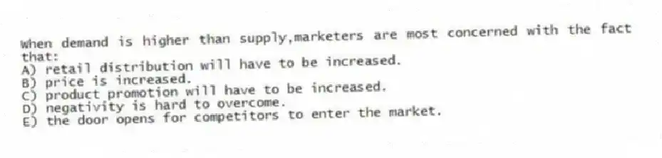 When demand is higher than supply,marketers are most concerned with the fact that:
A) retail distribution will have to be increased.
B) price is increased.
C) product promotion will have to be increased.
D) negativity is hard to overcome.
E) the door opens for competitors to enter the market.