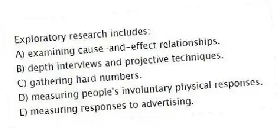 Exploratory research includes:
A) examining cause-and-effect relationships.
B) depth interviews and projective techniques.
C) gathering hard numbers.
D) measuring people's involuntary physical responses.
E) measuring responses to advertising.
