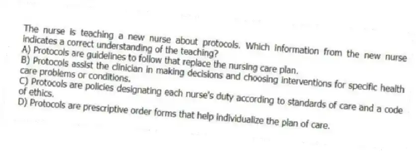 The nurse is teaching a new nurse about protocols. Which information from the new nurse indicates a correct understanding of the teaching?
A) Protocols are guidelines to follow that replace the nursing care plan.
B) Protocols assist the clinician in making decisions and choosing interventions for specific health care problems or conditions.
C) Protocols are policies designating each nurse's duty according to standards of care and a code of ethics.
D) Protocols are prescriptive order forms that help individualize the plan of care.