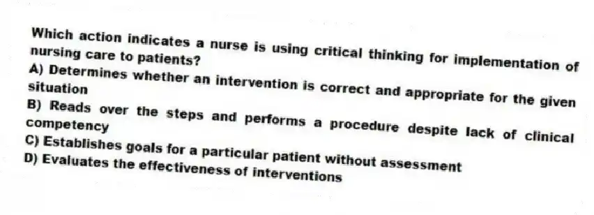 Which action indicates a nurse is using critical thinking for implementation of nursing care to patients?
A) Determines whether an intervention is correct and appropriate for the given situation
B) Reads over the steps and performs a procedure despite lack of clinical competency
C) Establishes goals for a particular patient without assessment
D) Evaluates the effectiveness of interventions