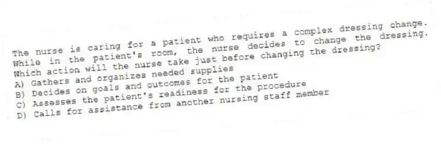 The nurse is caring for a patient who requires a complex dressing change. While in the patient's room, the nurse decides to change the dressing. Which action will the nurse take just before changing the dressing?
A) Gathers and organizes needed supplies
B) Decides on goals and outcomes for the patient
C) Assesses the patient's readiness for the procedure
D) Calls for assistance from another nursing staff member