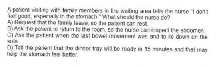 A patient visiting with family members in the waiting area tells the nurse "I don't feel good, especially in the stomach." What should the nurse do?
A) Request that the family leave, so the patient can rest.
B) Ask the patient to return to the room, so the nurse can inspect the abdomen.
C) Ask the patient when the last bowel movement was and to lie down on the sofa.
D) Tell the patient that the dinner tray will be ready in 15 minutes and that may help the stomach feel better.