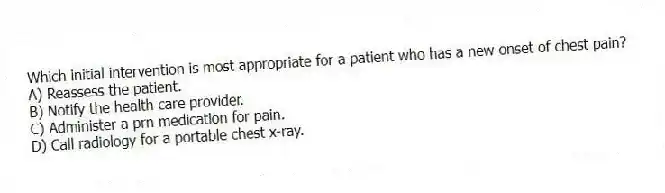 Which initial intervention is most appropriate for a patient who has a new onset of chest pain?
A) Reassess the patient.
B) Notify the health care provider.
C) Administer a prn medication for pain.
D) Call radiology for a portable chest x-ray.