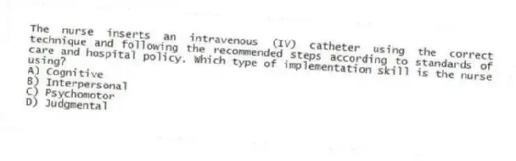 The nurse inserts an intravenous (IV) catheter using the correct technique and following the recommended steps according to standards of care and hospital policy. Which type of implementation skill is the nurse using?
A) Cognitive
B) Interpersonal
C) Psychomotor
D) Judgmental