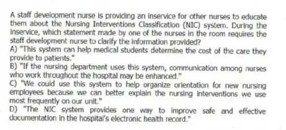 A staff development nurse is providing an inservice for other nurses to educate them about the Nursing Interventions Classification (NIC) system. During the inservice, which statement made by one of the nurses in the room requires the staff development nurse to clarify the information provided?
A) "This system can help medical students determine the cost of the care they provide to patients."
B) "If the nursing department uses this system, communication among nurses who work throughout the hospital may be enhanced."
C) "We could use this system to help organize orientation for new nursing employees because we can better explain the nursing interventions we use most frequently on our unit."
D) "The NIC system provides one way to improve safe and effective documentation in the hospital's electronic health record."