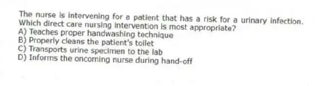The nurse is intervening for a patient that has a risk for a urinary infection. Which direct care nursing intervention is most appropriate?
A) Teaches proper handwashing technique
B) Properly cleans the patient's toilet
C) Transports urine specimen to the lab
D) Informs the oncoming nurse during hand-off