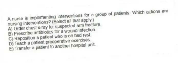 A nurse is implementing interventions for a group of patients. Which actions are nursing interventions? (Select all that apply.)
A) Order chest x-ray for suspected arm fracture.
B) Prescribe antibiotics for a wound infection.
C) Reposition a patient who is on bed rest.
D) Teach a patient preoperative exercises.
E) Transfer a patient to another hospital unit.