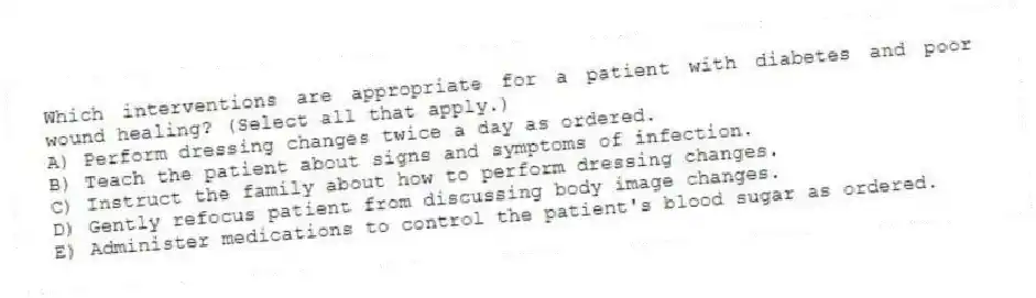 Which interventions are appropriate for a patient with diabetes and poor wound healing? (Select all that apply.)
A) Perform dressing changes twice a day as ordered.
B) Teach the patient about signs and symptoms of infection.
C) Instruct the family about how to perform dressing changes.
D) Gently refocus patient from discussing body image changes.
E) Administer medications to control the patient's blood sugar as ordered.