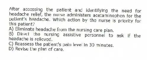 After assessing the patient and identifying the need for headache relief, the nurse administers acetaminophen for the patient's headache. Which action by the nurse is priority for this patient?
A) Eliminate headache from the nursing care plan.
B) Direct the nursing assistive personnel to ask if the headache is relieved.
C) Reassess the patient's pain level in 30 minutes.
D) Revise the plan of care.