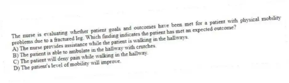 The nurse is evaluating whether patient goals and outcomes have been met for a patient with physical mobility problems due to a fractured leg. Which finding indicates the patient has met an expected outcome?
A) The nurse provides assistance while the patient is walking in the hallways.
B) The patient is able to ambulate in the hallway with crutches.
C) The patient will deny pain while walking in the hallway.
D) The patient's level of mobility will improve.