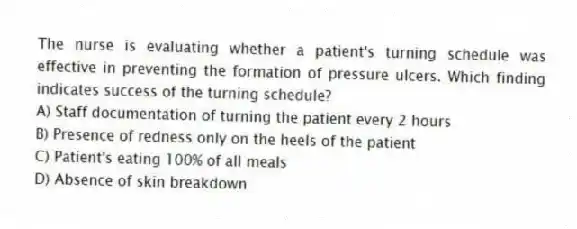 The nurse is evaluating whether a patient's turning schedule was effective in preventing the formation of pressure ulcers. Which finding indicates success of the turning schedule?
A) Staff documentation of turning the patient every 2 hours
B) Presence of redness only on the heels of the patient
C) Patient's eating 100% of all meals
D) Absence of skin breakdown
