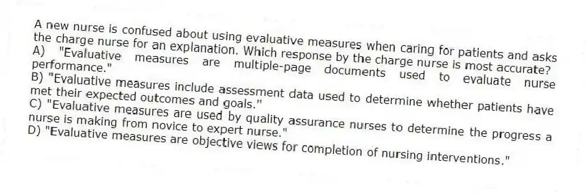 A new nurse is confused about using evaluative measures when caring for patients and asks the charge nurse for an explanation. Which response by the charge nurse is most accurate?
A) "Evaluative measures are multiple-page documents used to evaluate nurse performance."
B) "Evaluative measures include assessment data used to determine whether patients have met their expected outcomes and goals."
C) "Evaluative measures are used by quality assurance nurses to determine the progress a nurse is making from novice to expert nurse."
D) "Evaluative measures are objective views for completion of nursing interventions."