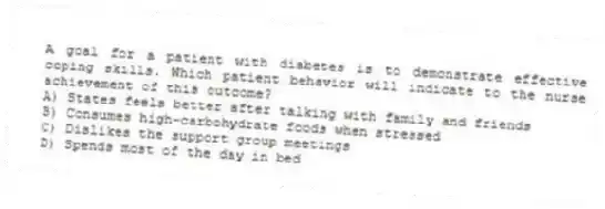 A goal for a patient with diabetes is to demonstrate effective coping skills. Which patient behavior will indicate to the nurse achievement of this outcome?
A) States feels better after talking with family and friends
B) Consumes high-carbohydrate foods when stressed
C) Dislikes the support group meetings
D) Spends most of the day in bed