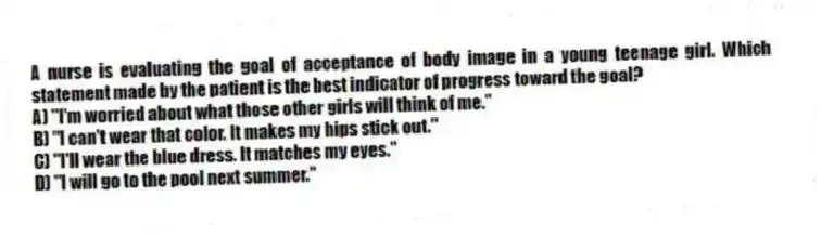 A nurse is evaluating the goal of acceptance of body image in a young teenage girl. Which statement made by the patient is the best indicator of progress toward the goal?
A) "I'm worried about what those other girls will think of me."
B) "I can't wear that color. It makes my hips stick out."
C) "I'll wear the blue dress. It matches my eyes."
D) "I will go to the pool next summer."