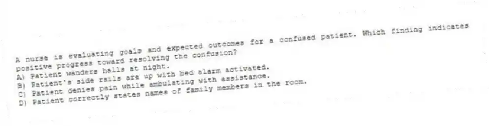 A nurse is evaluating goals and expected outcomes for a confused patient. Which finding indicates positive progress toward resolving the confusion?
A) Patient wanders halls at night.
B) Patient's side rails are up with bed alarm activated.
C) Patient denies pain while ambulating with assistance.
D) Patient correctly states names of family members in the room.