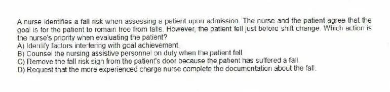 A nurse identifies a fall risk when assessing a patient upon admission. The nurse and the patient agree that the goal is for the patient to remain free from falls. However, the patient fell just before shift change. Which action is the nurse's priority when evaluating the patient?
A) Identify factors interfering with goal achievement.
B) Counsel the nursing assistive personnel on duty when the patient fell.
C) Remove the fall risk sign from the patient's door because the patient has suffered a fall.
D) Request that the more experienced charge nurse complete the documentation about the fall.